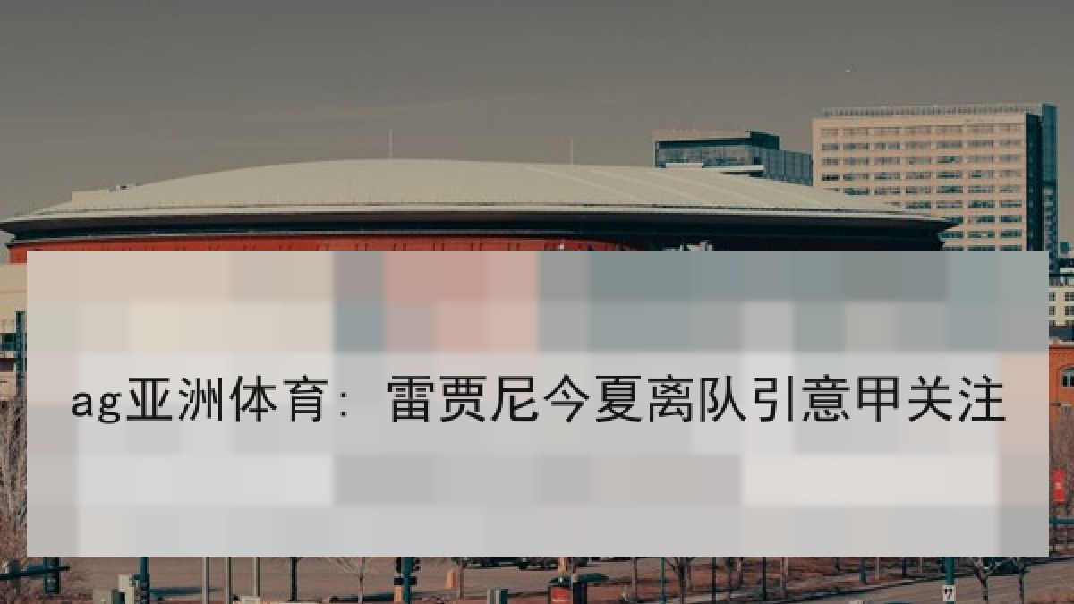 ag亚洲体育: 雷贾尼今夏离队引意甲关注 ag亚洲体育: 雷贾尼今夏离队引意甲关注